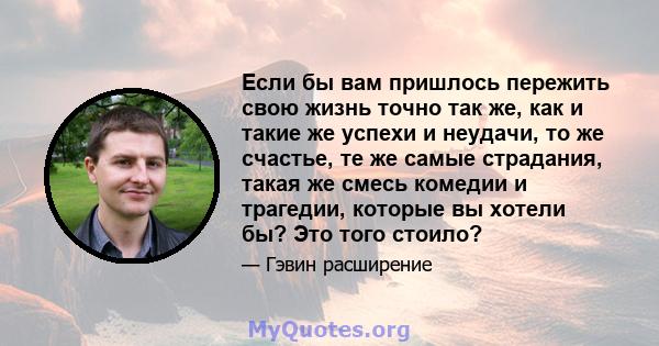 Если бы вам пришлось пережить свою жизнь точно так же, как и такие же успехи и неудачи, то же счастье, те же самые страдания, такая же смесь комедии и трагедии, которые вы хотели бы? Это того стоило?