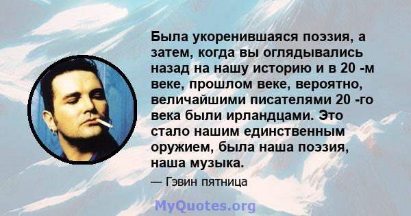 Была укоренившаяся поэзия, а затем, когда вы оглядывались назад на нашу историю и в 20 -м веке, прошлом веке, вероятно, величайшими писателями 20 -го века были ирландцами. Это стало нашим единственным оружием, была наша 