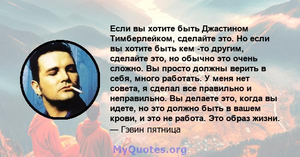 Если вы хотите быть Джастином Тимберлейком, сделайте это. Но если вы хотите быть кем -то другим, сделайте это, но обычно это очень сложно. Вы просто должны верить в себя, много работать. У меня нет совета, я сделал все