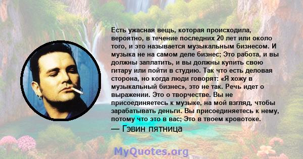 Есть ужасная вещь, которая происходила, вероятно, в течение последних 20 лет или около того, и это называется музыкальным бизнесом. И музыка не на самом деле бизнес; Это работа, и вы должны заплатить, и вы должны купить 