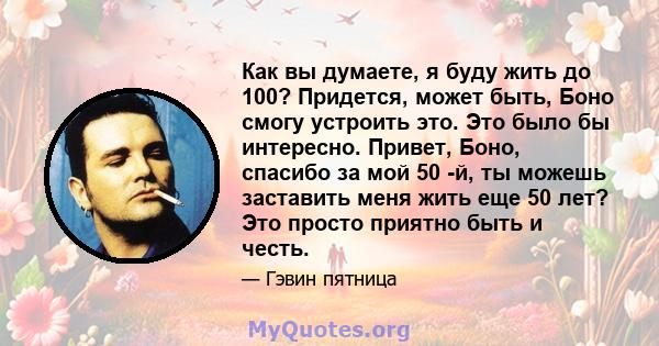 Как вы думаете, я буду жить до 100? Придется, может быть, Боно смогу устроить это. Это было бы интересно. Привет, Боно, спасибо за мой 50 -й, ты можешь заставить меня жить еще 50 лет? Это просто приятно быть и честь.