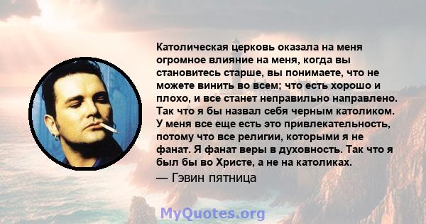 Католическая церковь оказала на меня огромное влияние на меня, когда вы становитесь старше, вы понимаете, что не можете винить во всем; что есть хорошо и плохо, и все станет неправильно направлено. Так что я бы назвал