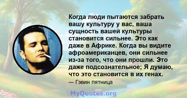 Когда люди пытаются забрать вашу культуру у вас, ваша сущность вашей культуры становится сильнее. Это как даже в Африке. Когда вы видите афроамериканцев, они сильнее из-за того, что они прошли. Это даже подсознательное; 