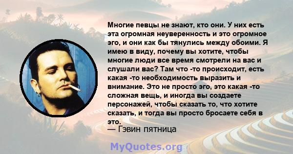 Многие певцы не знают, кто они. У них есть эта огромная неуверенность и это огромное эго, и они как бы тянулись между обоими. Я имею в виду, почему вы хотите, чтобы многие люди все время смотрели на вас и слушали вас?