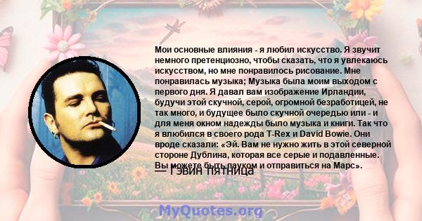 Мои основные влияния - я любил искусство. Я звучит немного претенциозно, чтобы сказать, что я увлекаюсь искусством, но мне понравилось рисование. Мне понравилась музыка; Музыка была моим выходом с первого дня. Я давал