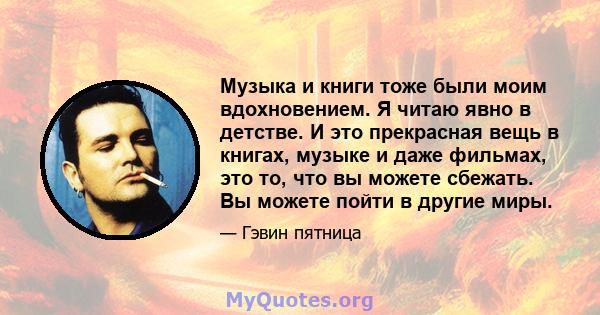 Музыка и книги тоже были моим вдохновением. Я читаю явно в детстве. И это прекрасная вещь в книгах, музыке и даже фильмах, это то, что вы можете сбежать. Вы можете пойти в другие миры.