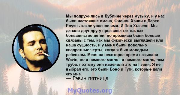 Мы подружились в Дублине через музыку, и у нас были настоящие имена, Фионин Хэнви и Дерек Роуэн - какое ужасное имя. И Пол Хьюсон. Мы давали друг другу прозвища так же, как большинство детей, но прозвища были больше