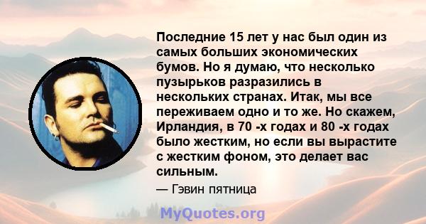 Последние 15 лет у нас был один из самых больших экономических бумов. Но я думаю, что несколько пузырьков разразились в нескольких странах. Итак, мы все переживаем одно и то же. Но скажем, Ирландия, в 70 -х годах и 80