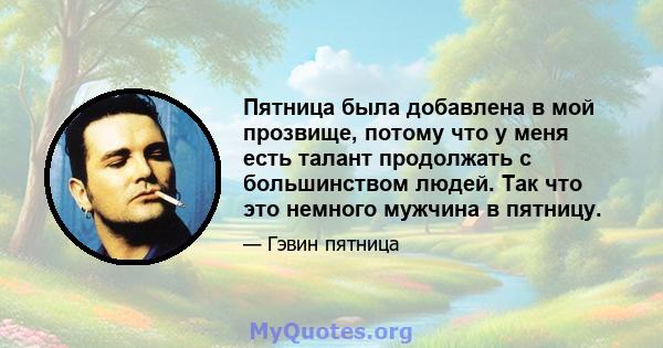 Пятница была добавлена ​​в мой прозвище, потому что у меня есть талант продолжать с большинством людей. Так что это немного мужчина в пятницу.