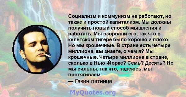 Социализм и коммунизм не работают, но также и простой капитализм. Мы должны получить новый способ мышления и работать. Мы взорвали его, так что в кельтском тигере было хорошо и плохо. Но мы крошечные. В стране есть