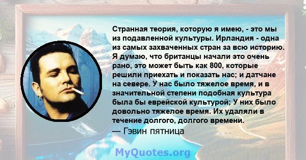 Странная теория, которую я имею, - это мы из подавленной культуры. Ирландия - одна из самых захваченных стран за всю историю. Я думаю, что британцы начали это очень рано, это может быть как 800, которые решили приехать