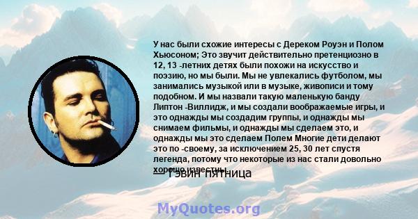 У нас были схожие интересы с Дереком Роуэн и Полом Хьюсоном; Это звучит действительно претенциозно в 12, 13 -летних детях были похожи на искусство и поэзию, но мы были. Мы не увлекались футболом, мы занимались музыкой