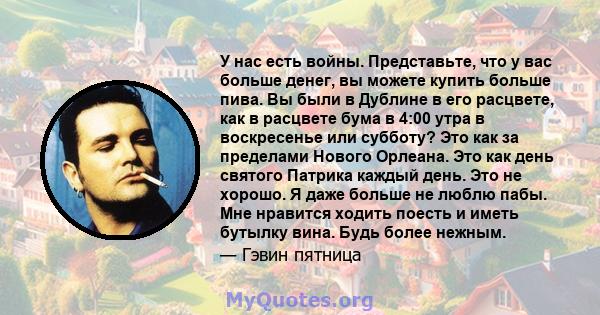 У нас есть войны. Представьте, что у вас больше денег, вы можете купить больше пива. Вы были в Дублине в его расцвете, как в расцвете бума в 4:00 утра в воскресенье или субботу? Это как за пределами Нового Орлеана. Это