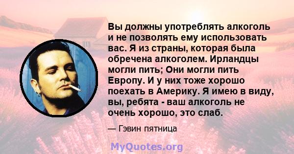 Вы должны употреблять алкоголь и не позволять ему использовать вас. Я из страны, которая была обречена алкоголем. Ирландцы могли пить; Они могли пить Европу. И у них тоже хорошо поехать в Америку. Я имею в виду, вы,