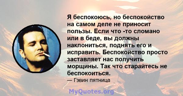 Я беспокоюсь, но беспокойство на самом деле не приносит пользы. Если что -то сломано или в беде, вы должны наклониться, поднять его и исправить. Беспокойство просто заставляет нас получить морщины. Так что старайтесь не 