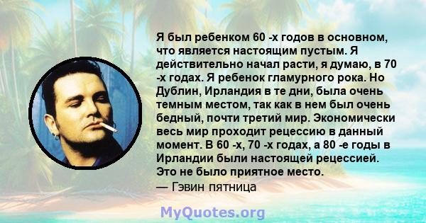 Я был ребенком 60 -х годов в основном, что является настоящим пустым. Я действительно начал расти, я думаю, в 70 -х годах. Я ребенок гламурного рока. Но Дублин, Ирландия в те дни, была очень темным местом, так как в нем 