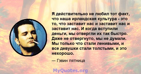 Я действительно не любил тот факт, что наша ирландская культура - это то, что заставит нас и заставит нас и заставит нас. И когда вступили деньги, мы отвергли их так быстро. Даже не отвергнуто, мы не думали. Мы только