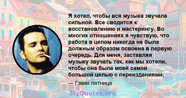 Я хотел, чтобы вся музыка звучала сильной. Все сводится к восстановлению и мастерингу. Во многих отношениях я чувствую, что работа в целом никогда не была должным образом освоена в первую очередь. Для меня, заставляя