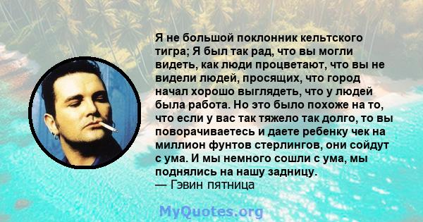 Я не большой поклонник кельтского тигра; Я был так рад, что вы могли видеть, как люди процветают, что вы не видели людей, просящих, что город начал хорошо выглядеть, что у людей была работа. Но это было похоже на то,