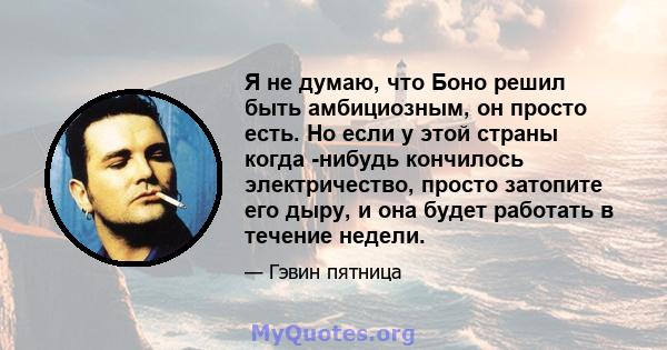 Я не думаю, что Боно решил быть амбициозным, он просто есть. Но если у этой страны когда -нибудь кончилось электричество, просто затопите его дыру, и она будет работать в течение недели.