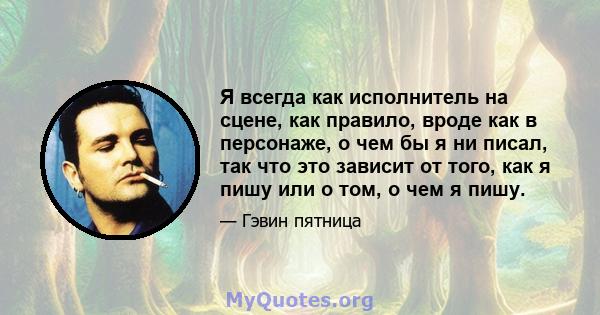 Я всегда как исполнитель на сцене, как правило, вроде как в персонаже, о чем бы я ни писал, так что это зависит от того, как я пишу или о том, о чем я пишу.