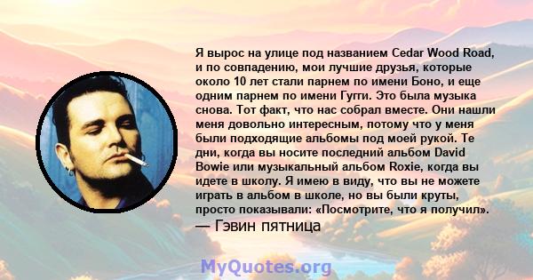 Я вырос на улице под названием Cedar Wood Road, и по совпадению, мои лучшие друзья, которые около 10 лет стали парнем по имени Боно, и еще одним парнем по имени Гугги. Это была музыка снова. Тот факт, что нас собрал