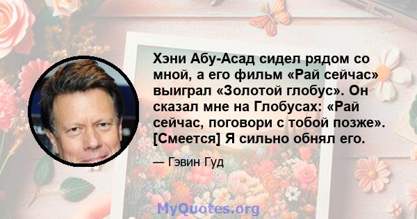 Хэни Абу-Асад сидел рядом со мной, а его фильм «Рай сейчас» выиграл «Золотой глобус». Он сказал мне на Глобусах: «Рай сейчас, поговори с тобой позже». [Смеется] Я сильно обнял его.