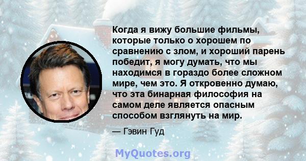 Когда я вижу большие фильмы, которые только о хорошем по сравнению с злом, и хороший парень победит, я могу думать, что мы находимся в гораздо более сложном мире, чем это. Я откровенно думаю, что эта бинарная философия