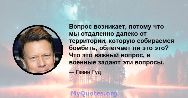 Вопрос возникает, потому что мы отдаленно далеко от территории, которую собираемся бомбить, облегчает ли это это? Что это важный вопрос, и военные задают эти вопросы.