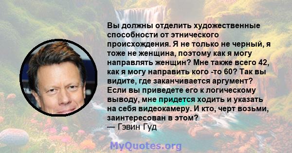 Вы должны отделить художественные способности от этнического происхождения. Я не только не черный, я тоже не женщина, поэтому как я могу направлять женщин? Мне также всего 42, как я могу направить кого -то 60? Так вы