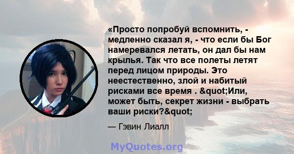 «Просто попробуй вспомнить, - медленно сказал я, - что если бы Бог намеревался летать, он дал бы нам крылья. Так что все полеты летят перед лицом природы. Это неестественно, злой и набитый рисками все время . "Или, 