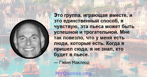 Это группа, играющая вместе, и это единственный способ, я чувствую, эта пьеса может быть успешной и трогательной. Мне так повезло, что у меня есть люди, которые есть. Когда я пришел сюда, я не знал, кто будет в пьесе.