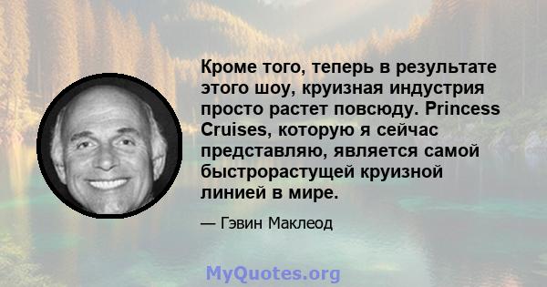 Кроме того, теперь в результате этого шоу, круизная индустрия просто растет повсюду. Princess Cruises, которую я сейчас представляю, является самой быстрорастущей круизной линией в мире.