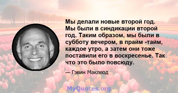 Мы делали новые второй год. Мы были в синдикации второй год. Таким образом, мы были в субботу вечером, в прайм -тайм, каждое утро, а затем они тоже поставили его в воскресенье. Так что это было повсюду.