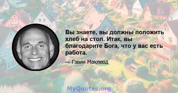 Вы знаете, вы должны положить хлеб на стол. Итак, вы благодарите Бога, что у вас есть работа.