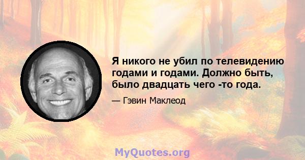 Я никого не убил по телевидению годами и годами. Должно быть, было двадцать чего -то года.