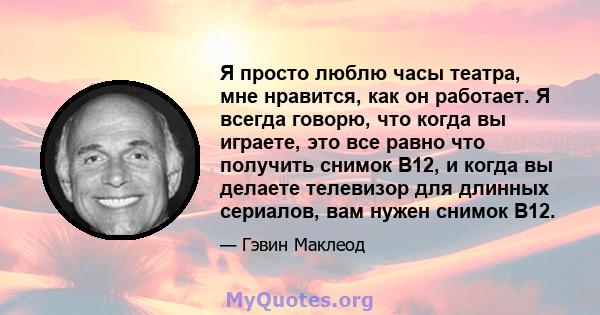 Я просто люблю часы театра, мне нравится, как он работает. Я всегда говорю, что когда вы играете, это все равно что получить снимок B12, и когда вы делаете телевизор для длинных сериалов, вам нужен снимок B12.