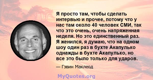 Я просто там, чтобы сделать интервью и прочее, потому что у нас там около 40 человек СМИ, так что это очень, очень напряженная неделя. Но это единственный раз. Я женился, я думаю, что на одном шоу один раз в бухте