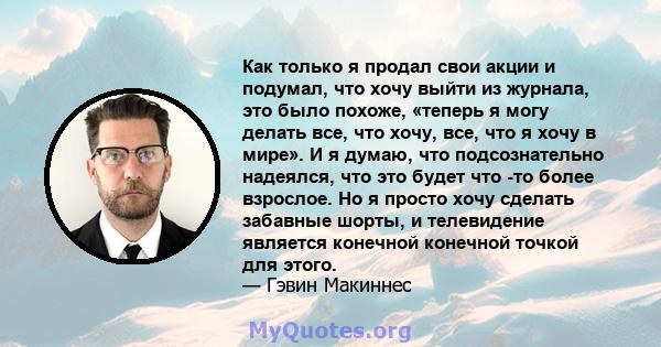 Как только я продал свои акции и подумал, что хочу выйти из журнала, это было похоже, «теперь я могу делать все, что хочу, все, что я хочу в мире». И я думаю, что подсознательно надеялся, что это будет что -то более