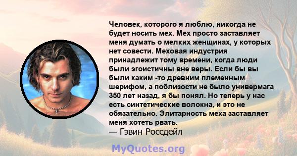 Человек, которого я люблю, никогда не будет носить мех. Мех просто заставляет меня думать о мелких женщинах, у которых нет совести. Меховая индустрия принадлежит тому времени, когда люди были эгоистичны вне веры. Если