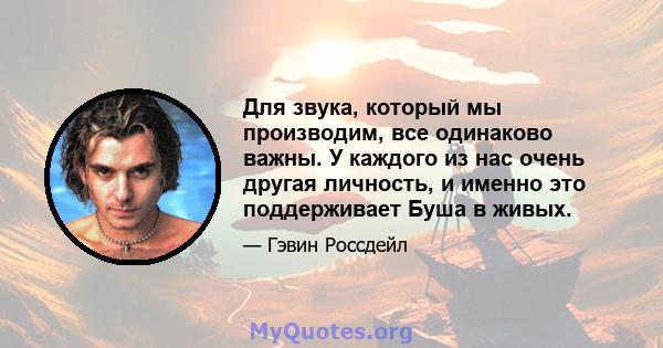 Для звука, который мы производим, все одинаково важны. У каждого из нас очень другая личность, и именно это поддерживает Буша в живых.