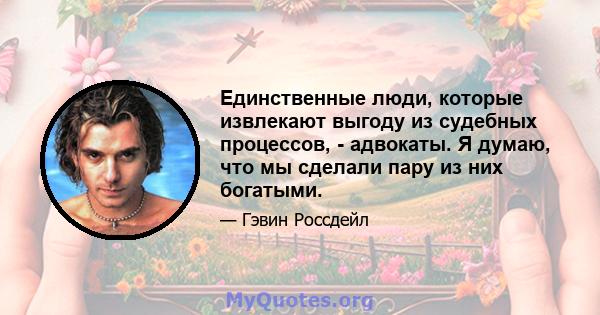 Единственные люди, которые извлекают выгоду из судебных процессов, - адвокаты. Я думаю, что мы сделали пару из них богатыми.