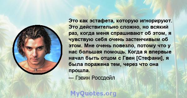 Это как эстафета, которую игнорируют. Это действительно сложно, но всякий раз, когда меня спрашивают об этом, я чувствую себя очень застенчивым об этом. Мне очень повезло, потому что у нас большая помощь. Когда я