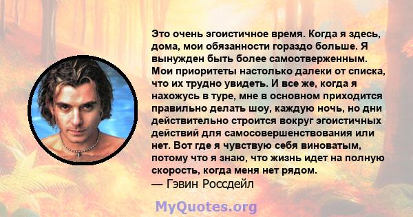 Это очень эгоистичное время. Когда я здесь, дома, мои обязанности гораздо больше. Я вынужден быть более самоотверженным. Мои приоритеты настолько далеки от списка, что их трудно увидеть. И все же, когда я нахожусь в