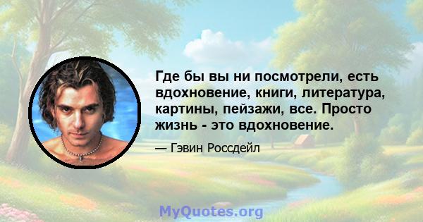 Где бы вы ни посмотрели, есть вдохновение, книги, литература, картины, пейзажи, все. Просто жизнь - это вдохновение.