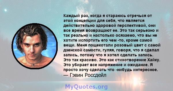 Каждый раз, когда я стараюсь отречься от этой концепции для себя, что является действительно здоровой перспективой, они все время возвращают ее. Это так серьезно и так реально и настолько осязаемо, что вы не хотите