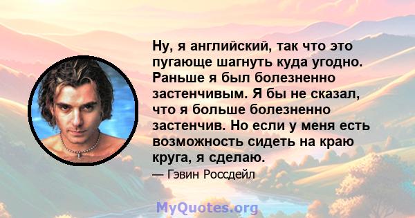 Ну, я английский, так что это пугающе шагнуть куда угодно. Раньше я был болезненно застенчивым. Я бы не сказал, что я больше болезненно застенчив. Но если у меня есть возможность сидеть на краю круга, я сделаю.