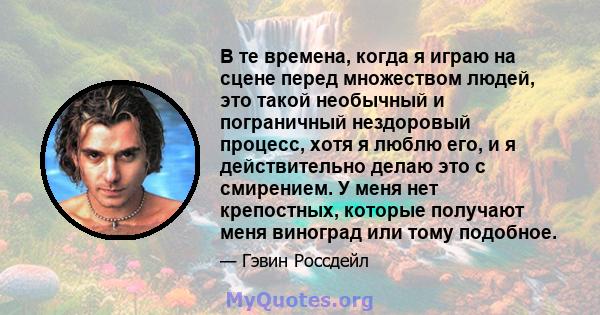 В те времена, когда я играю на сцене перед множеством людей, это такой необычный и пограничный нездоровый процесс, хотя я люблю его, и я действительно делаю это с смирением. У меня нет крепостных, которые получают меня