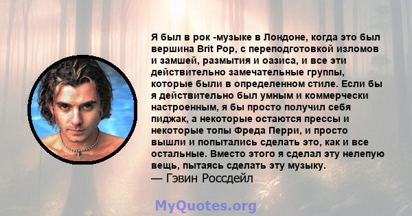 Я был в рок -музыке в Лондоне, когда это был вершина Brit Pop, с переподготовкой изломов и замшей, размытия и оазиса, и все эти действительно замечательные группы, которые были в определенном стиле. Если бы я