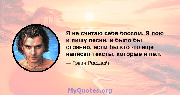 Я не считаю себя боссом. Я пою и пишу песни, и было бы странно, если бы кто -то еще написал тексты, которые я пел.